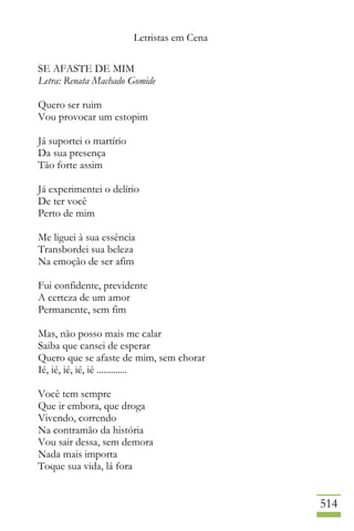 Letristas em Cena
514
SE AFASTE DE MIM
Letra: Renata Machado Gomide
Quero ser ruim
Vou provocar um estopim
Já suportei o martírio
Da sua presença
Tão forte assim
Já experimentei o delírio
De ter você
Perto de mim
Me liguei à sua essência
Transbordei sua beleza
Na emoção de ser afim
Fui confidente, previdente
A certeza de um amor
Permanente, sem fim
Mas, não posso mais me calar
Saiba que cansei de esperar
Quero que se afaste de mim, sem chorar
Ié, ié, ié, ié, ié .............
Você tem sempre
Que ir embora, que droga
Vivendo, correndo
Na contramão da história
Vou sair dessa, sem demora
Nada mais importa
Toque sua vida, lá fora
 