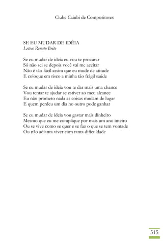 Clube Caiubi de Compositores
515
SE EU MUDAR DE IDÉIA
Letra: Renato Brito
Se eu mudar de ideia eu vou te procurar
Só não sei se depois você vai me aceitar
Não é tão fácil assim que eu mude de atitude
E coloque em risco a minha tão frágil saúde
Se eu mudar de ideia vou te dar mais uma chance
Vou tentar te ajudar se estiver ao meu alcance
Eu não prometo nada as coisas mudam de lugar
E quem perdeu um dia no outro pode ganhar
Se eu mudar de ideia vou gastar mais dinheiro
Mesmo que eu me complique por mais um ano inteiro
Ou se vive como se quer e se faz o que se tem vontade
Ou não adianta viver com tanta dificuldade
 