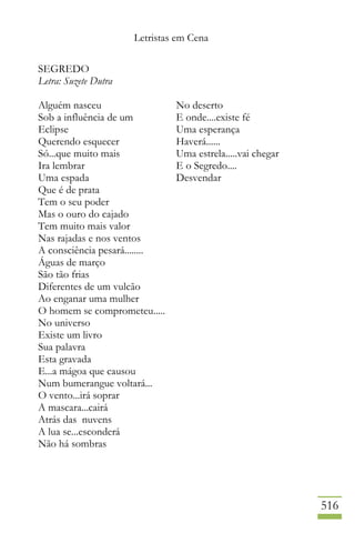 Letristas em Cena
516
SEGREDO
Letra: Suzete Dutra
Alguém nasceu
Sob a influência de um
Eclipse
Querendo esquecer
Só...que muito mais
Ira lembrar
Uma espada
Que é de prata
Tem o seu poder
Mas o ouro do cajado
Tem muito mais valor
Nas rajadas e nos ventos
A consciência pesará........
Águas de março
São tão frias
Diferentes de um vulcão
Ao enganar uma mulher
O homem se comprometeu.....
No universo
Existe um livro
Sua palavra
Esta gravada
E...a mágoa que causou
Num bumerangue voltará...
O vento...irá soprar
A mascara...cairá
Atrás das nuvens
A lua se...esconderá
Não há sombras
No deserto
E onde....existe fé
Uma esperança
Haverá......
Uma estrela.....vai chegar
E o Segredo....
Desvendar
 
