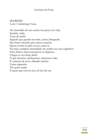 Letristas em Cena
518
SEGREDO
Letra: Vuldembergue Farias
Na imensidão do teu sorriso me perco em vida,
Sentida, vadia,
Vazia de medo
Segredo que guardo em mim, assim, brinquedo
São fortes emoções pra ternos corações
Quero revirar-te pelo avesso, amar-te
Na mais completa intensidade me render aos seus caprichos
Feito bichos amar sem pressa ou depressa
Chegar ao seu final, afinal
O que fazemos, desfazemos, refazemos tudo
E começar de novo olhando estrelas
Como aquarelas
Tão perto assim
E quem que está no céu, oh lua tão tua
 