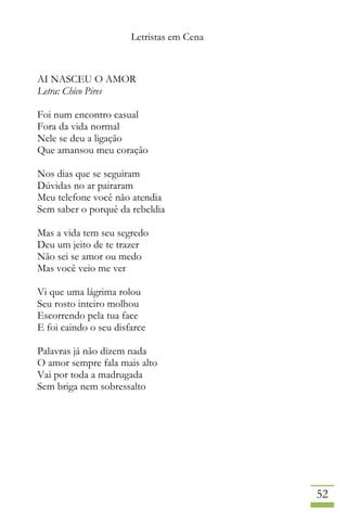 Letristas em Cena
52
AI NASCEU O AMOR
Letra: Chico Pires
Foi num encontro casual
Fora da vida normal
Nele se deu a ligação
Que amansou meu coração
Nos dias que se seguiram
Dúvidas no ar pairaram
Meu telefone você não atendia
Sem saber o porquê da rebeldia
Mas a vida tem seu segredo
Deu um jeito de te trazer
Não sei se amor ou medo
Mas você veio me ver
Vi que uma lágrima rolou
Seu rosto inteiro molhou
Escorrendo pela tua face
E foi caindo o seu disfarce
Palavras já não dizem nada
O amor sempre fala mais alto
Vai por toda a madrugada
Sem briga nem sobressalto
 