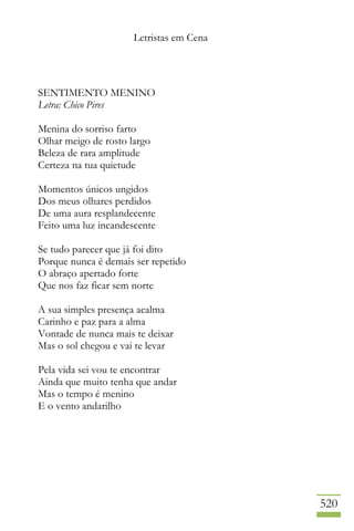 Letristas em Cena
520
SENTIMENTO MENINO
Letra: Chico Pires
Menina do sorriso farto
Olhar meigo de rosto largo
Beleza de rara amplitude
Certeza na tua quietude
Momentos únicos ungidos
Dos meus olhares perdidos
De uma aura resplandecente
Feito uma luz incandescente
Se tudo parecer que já foi dito
Porque nunca é demais ser repetido
O abraço apertado forte
Que nos faz ficar sem norte
A sua simples presença acalma
Carinho e paz para a alma
Vontade de nunca mais te deixar
Mas o sol chegou e vai te levar
Pela vida sei vou te encontrar
Ainda que muito tenha que andar
Mas o tempo é menino
E o vento andarilho
 