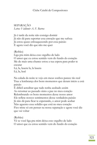 Clube Caiubi de Compositores
521
SEPARAÇÃO
Letra: Valdemir A. F. Barros
Já é tarde da noite não consigo dormir
Já não dá para suportar essa emoção que me sufoca
Já estou quase enlouquecendo por essa paixão
E agora você diz que não me quer
(Refrão)
Liga pra mim deixa esse orgulho de lado
O amor que eu estou sentido vem do fundo do coração
Me de mais uma chance estou a tua espera para poder te
escutar
Lá, la, lauera la, la lauera
Lá, la, lauê
Na calada da noite te vejo em meus sonhos parece tão real
Traz a lembrança dos bons momentos que deram inicio a está
paixão
É difícil acreditar que tudo tenha acabado assim
Ao retornar ao passado sinto a paz no meu coração
Relembrando os bons momentos desse nosso amor
Ele reflete nossos sentimentos dessa verdadeira paixão
Já não dá para ficar te esperando, o amor pode acabar
Não aguento essa solidão que está no meu coração
Fico triste só em pensar na nossa separação e agora você diz
que vai voltar
(Refrão)
Vê se você liga pra mim deixa esse orgulho de lado
O amor que eu estou sentido vem do fundo do coração
 