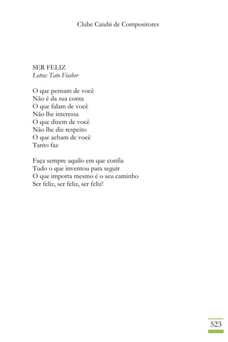 Clube Caiubi de Compositores
523
SER FELIZ
Letra: Tato Fischer
O que pensam de você
Não é da sua conta
O que falam de você
Não lhe interessa
O que dizem de você
Não lhe diz respeito
O que acham de você
Tanto faz
Faça sempre aquilo em que confia
Tudo o que inventou para seguir
O que importa mesmo é o seu caminho
Ser feliz, ser feliz, ser feliz!
 