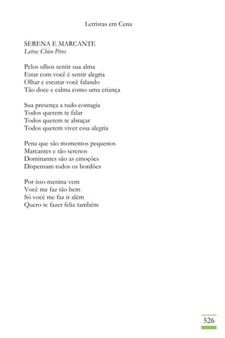 Letristas em Cena
526
SERENA E MARCANTE
Letra: Chico Pires
Pelos olhos sentir sua alma
Estar com você é sentir alegria
Olhar e escutar você falando
Tão doce e calma como uma criança
Sua presença a tudo contagia
Todos querem te falar
Todos querem te abraçar
Todos querem viver essa alegria
Pena que são momentos pequenos
Marcantes e tão serenos
Dominantes são as emoções
Dispensam todos os bordões
Por isso menina vem
Você me faz tão bem
Só você me faz ir além
Quero te fazer feliz também
 