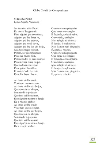 Clube Caiubi de Compositores
527
SER SOZINHO
Letra: Zezinho Nascimento
Ser sozinho não é bom.
Eu posso lhe garantir.
Falta alguém pra conversar,
Alguém pra lhe fazer rir,
Alguém pra lhe escutar,
Alguém pra você ouvir,
Alguém pra lhe dar um beijo,
Quando chegar ou sair.
Porém, ser acompanhado
Pode ser muito pior,
Porque todos os seus sonhos
Podem virar cinza ou pó.
Quem devia conversar
Pode gritar, humilhar.
E, ao invés de fazer rir,
Pode lhe fazer chorar.
Ao invés de lhe ouvir,
Você tem que o escutar.
Ao invés de lhe dar beijos,
Quando sair ou chegar,
Sem medir o prejuízo
Que isto vai lhe causar,
Este alguém mostra o desejo
De a relação acabar.
Ao invés de lhe ouvir,
Você tem que o escutar.
Ao invés de lhe dar beijos,
Quando sair ou chegar,
Sem medir o prejuízo
Que isto vai lhe causar,
Este alguém mostra o desejo
De a relação acabar.
O amor é uma pingueira
Que nasce no coração
E fecunda, a vida inteira,
O convívio, a relação.
Mas, relação só de sexo
É desejo, é exploração.
Não é amor nem pingueira.
É, apenas, relação.
O amor é uma pingueira
Que nasce no coração
E fecunda, a vida inteira,
O convívio, a relação.
Mas, relação só de sexo
É desejo, é exploração.
Não é amor nem pingueira.
É, apenas, relação.
 