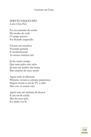 Letristas em Cena
528
SERTÃO ESQUECIDO
Letra: Chico Pires
Eu era cantador do sertão
De modas de viola
O tempo passou
Fui ficando esquecido
Vieram uns meninos
Tocando guitarra
E modernizaram
As nossas músicas raiz
Já faz muito tempo
Que num palco não subo
Já nem me lembro das letras
Das canções do meu sertão
Agora tudo tá diferente
Primeiro vieram as antenas paranoicas
Depois foram as tal de TV a cabo
Mas esse eu nunca vejo
Agora tem até telefone de doutor
È um tar de celulá
Mas do meu jeito
Eu ainda vou lá
 