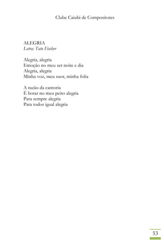 Clube Caiubi de Compositores
53
ALEGRIA
Letra: Tato Fischer
Alegria, alegria
Emoção no meu ser noite e dia
Alegria, alegria
Minha voz, meu suor, minha folia
A razão da cantoria
É botar no meu peito alegria
Para sempre alegria
Para todos igual alegria
 