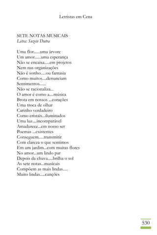 Letristas em Cena
530
SETE NOTAS MUSICAIS
Letra: Suzete Dutra
Uma flor......uma árvore
Um amor......uma esperança
Não se encaixa.....em projetos
Nem nas organizações
Não é sonho.....ou fantasia
Como muitos....denunciam
Sentimentos......
Não se racionaliza...
O amor é como a....música
Brota em nossos ...corações
Uma troca de olhar
Carinho verdadeiro
Como cristais...iluminados
Uma luz....incomparável
Amadurece...em nosso ser
Poemas ...existentes
Conseguem.....transmitir
Com clareza o que sentimos
Em um jardim...com muitas flores
No amor...um lindo par
Depois da chuva.....brilha o sol
As sete notas...musicais
Compõem as mais lindas.....
Muito lindas.....canções
 