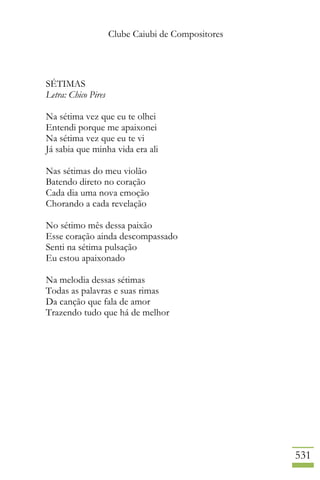 Clube Caiubi de Compositores
531
SÉTIMAS
Letra: Chico Pires
Na sétima vez que eu te olhei
Entendi porque me apaixonei
Na sétima vez que eu te vi
Já sabia que minha vida era ali
Nas sétimas do meu violão
Batendo direto no coração
Cada dia uma nova emoção
Chorando a cada revelação
No sétimo mês dessa paixão
Esse coração ainda descompassado
Senti na sétima pulsação
Eu estou apaixonado
Na melodia dessas sétimas
Todas as palavras e suas rimas
Da canção que fala de amor
Trazendo tudo que há de melhor
 