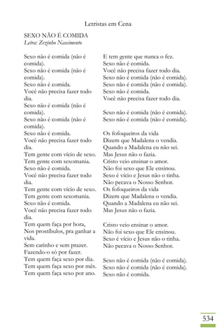 Letristas em Cena
534
SEXO NÃO É COMIDA
Letra: Zezinho Nascimento
Sexo não é comida (não é
comida).
Sexo não é comida (não é
comida).
Sexo não é comida.
Você não precisa fazer todo
dia.
Sexo não é comida (não é
comida).
Sexo não é comida (não é
comida).
Sexo não é comida.
Você não precisa fazer todo
dia.
Tem gente com vício de sexo.
Tem gente com sexomania.
Sexo não é comida.
Você não precisa fazer todo
dia.
Tem gente com vício de sexo.
Tem gente com sexomania.
Sexo não é comida.
Você não precisa fazer todo
dia.
Tem quem faça por hora,
Nos prostíbulos, pra ganhar a
vida.
Sem carinho e sem prazer.
Fazendo-o só por fazer.
Tem quem faça sexo por dia.
Tem quem faça sexo por mês.
Tem quem faça sexo por ano.
E tem gente que nunca o fez.
Sexo não é comida.
Você não precisa fazer todo dia.
Sexo não é comida (não é comida).
Sexo não é comida (não é comida).
Sexo não é comida.
Você não precisa fazer todo dia.
Sexo não é comida (não é comida).
Sexo não é comida (não é comida).
Os fofoqueiros da vida
Dizem que Madalena o vendia.
Quando a Madalena eu não sei.
Mas Jesus não o fazia.
Cristo veio ensinar o amor.
Não foi sexo que Ele ensinou.
Sexo é vício e Jesus não o tinha.
Não pecava o Nosso Senhor.
Os fofoqueiros da vida
Dizem que Madalena o vendia.
Quando a Madalena eu não sei.
Mas Jesus não o fazia.
Cristo veio ensinar o amor.
Não foi sexo que Ele ensinou.
Sexo é vício e Jesus não o tinha.
Não pecava o Nosso Senhor.
Sexo não é comida (não é comida).
Sexo não é comida (não é comida).
Sexo não é comida.
 