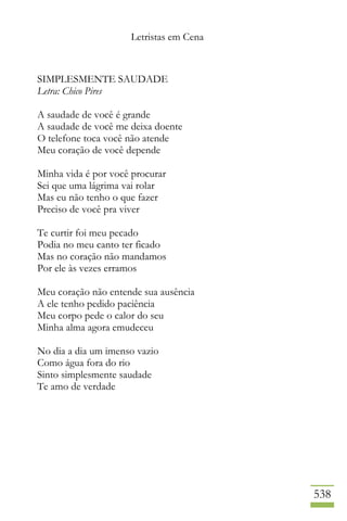 Letristas em Cena
538
SIMPLESMENTE SAUDADE
Letra: Chico Pires
A saudade de você é grande
A saudade de você me deixa doente
O telefone toca você não atende
Meu coração de você depende
Minha vida é por você procurar
Sei que uma lágrima vai rolar
Mas eu não tenho o que fazer
Preciso de você pra viver
Te curtir foi meu pecado
Podia no meu canto ter ficado
Mas no coração não mandamos
Por ele às vezes erramos
Meu coração não entende sua ausência
A ele tenho pedido paciência
Meu corpo pede o calor do seu
Minha alma agora emudeceu
No dia a dia um imenso vazio
Como água fora do rio
Sinto simplesmente saudade
Te amo de verdade
 