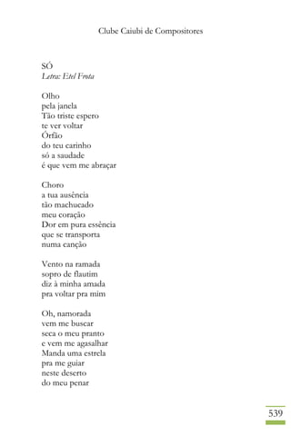 Clube Caiubi de Compositores
539
SÓ
Letra: Etel Frota
Olho
pela janela
Tão triste espero
te ver voltar
Órfão
do teu carinho
só a saudade
é que vem me abraçar
Choro
a tua ausência
tão machucado
meu coração
Dor em pura essência
que se transporta
numa canção
Vento na ramada
sopro de flautim
diz à minha amada
pra voltar pra mim
Oh, namorada
vem me buscar
seca o meu pranto
e vem me agasalhar
Manda uma estrela
pra me guiar
neste deserto
do meu penar
 