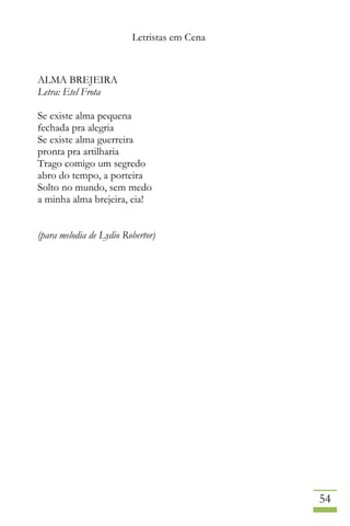 Letristas em Cena
54
ALMA BREJEIRA
Letra: Etel Frota
Se existe alma pequena
fechada pra alegria
Se existe alma guerreira
pronta pra artilharia
Trago comigo um segredo
abro do tempo, a porteira
Solto no mundo, sem medo
a minha alma brejeira, eia!
(para melodia de Lydio Robertor)
 