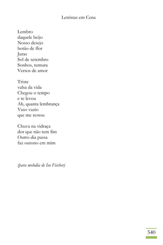 Letristas em Cena
540
Lembro
daquele beijo
Nosso desejo
botão de flor
Juras
Sol de setembro
Sonhos, ternura
Versos de amor
Triste
valsa da vida
Chegou o tempo
e te levou
Ah, quanta lembrança
Vaso vazio
que me restou
Chuva na vidraça
dor que não tem fim
Outro dia passa
faz outono em mim
(para melodia de Iso Fischer)
 