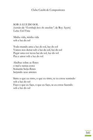 Clube Caiubi de Compositores
541
SOB A LUZ DO SOL
(versão de “Everibody loves the sunshine”, de Roy Ayers)
Letra: Etel Frota
Minha vida, minha vida
sob a luz do sol
Todo mundo ama a luz do sol, luz do sol
Vamos nos deitar sob a luz do sol, luz do sol
Pegar uma cor nessa luz do sol, luz do sol
Paz e amor sob a luz do sol
Abelhas sobre as flores
o mel e tantas cores
Somente beija-flores
beijando seus amores
Sinto o que eu sinto, o que eu sinto, se eu estou sentindo
sob a luz do sol
Faço o que eu faço, o que eu faço, se eu estou fazendo
sob a luz do sol
 