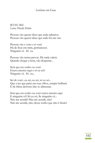 Letristas em Cena
542
SÓ EU SEI
Letra: Priscila Pettine
Pessoas vão querer dizer que nada adiantou
Pessoas vão querer dizer que tudo foi em vão.
Pessoas vão e vem e só você
Há de ficar em mim, permanecer.
Ninguém vê. Só eu.
Pessoas vão tentar provar. De nada valerá.
Quando chegar a hora, vão despertar...
Será que era sonho ou você
Estava mesmo aqui e só eu sei?
Ninguém vê. Só eu...
Sei de você...eu sei, eu sei, só eu sei...
Que a luz que paira em seus olhos, sempre brilhará
E de falsas derrotas irão se alimentar.
Será que era sonho ou você estava mesmo aqui
E ninguém vê? Só eu sei. Se ninguém vê...
Não me acorde! Não me acorde, não!
Não me acorde, não, desse sonho que não é ilusão!
 