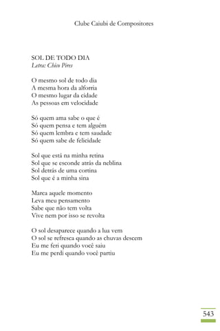 Clube Caiubi de Compositores
543
SOL DE TODO DIA
Letra: Chico Pires
O mesmo sol de todo dia
A mesma hora da alforria
O mesmo lugar da cidade
As pessoas em velocidade
Só quem ama sabe o que é
Só quem pensa e tem alguém
Só quem lembra e tem saudade
Só quem sabe de felicidade
Sol que está na minha retina
Sol que se esconde atrás da neblina
Sol detrás de uma cortina
Sol que é a minha sina
Marca aquele momento
Leva meu pensamento
Sabe que não tem volta
Vive nem por isso se revolta
O sol desaparece quando a lua vem
O sol se refresca quando as chuvas descem
Eu me feri quando você saiu
Eu me perdi quando você partiu
 