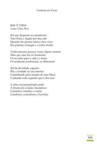 Letristas em Cena
544
SOL É VIDA
Letra: Chico Pires
Sol que desponta no amanhecer
Traz força e alegria pro meu dia
Quando ele aponta renova meu viver
Sua pujança contagia e a todos irradia
Todos passam, poucos veem, alguns sentem
Mais que uma luz no horizonte
O seu calor para a vida é a fonte
Os acalmam, enobrecem, se alimentem
Sol da divindade superior
Põe a verdade no seu interior
Caminhando pelo mundo de meu Deus
Cuidando todo segundo que é dos teus
A alma em peregrinação pede
A chama do coração incandesce
Caminhos, batalhas e ruínas
Lutadores, vencedores e heroínas
 