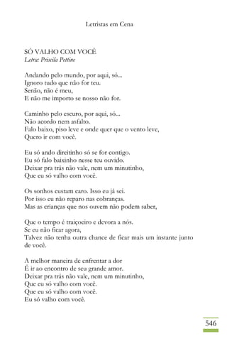 Letristas em Cena
546
SÓ VALHO COM VOCÊ
Letra: Priscila Pettine
Andando pelo mundo, por aqui, só...
Ignoro tudo que não for teu.
Senão, não é meu,
E não me importo se nosso não for.
Caminho pelo escuro, por aqui, só...
Não acordo nem asfalto.
Falo baixo, piso leve e onde quer que o vento leve,
Quero ir com você.
Eu só ando direitinho só se for contigo.
Eu só falo baixinho nesse teu ouvido.
Deixar pra trás não vale, nem um minutinho,
Que eu só valho com você.
Os sonhos custam caro. Isso eu já sei.
Por isso eu não reparo nas cobranças.
Mas as crianças que nos ouvem não podem saber,
Que o tempo é traiçoeiro e devora a nós.
Se eu não ficar agora,
Talvez não tenha outra chance de ficar mais um instante junto
de você.
A melhor maneira de enfrentar a dor
É ir ao encontro de seu grande amor.
Deixar pra trás não vale, nem um minutinho,
Que eu só valho com você.
Que eu só valho com você.
Eu só valho com você.
 