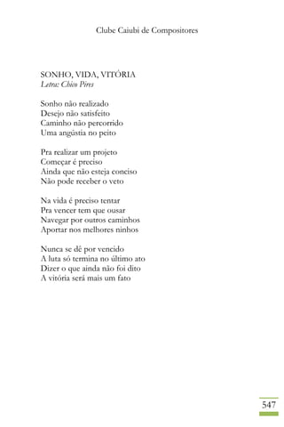 Clube Caiubi de Compositores
547
SONHO, VIDA, VITÓRIA
Letra: Chico Pires
Sonho não realizado
Desejo não satisfeito
Caminho não percorrido
Uma angústia no peito
Pra realizar um projeto
Começar é preciso
Ainda que não esteja conciso
Não pode receber o veto
Na vida é preciso tentar
Pra vencer tem que ousar
Navegar por outros caminhos
Aportar nos melhores ninhos
Nunca se dê por vencido
A luta só termina no último ato
Dizer o que ainda não foi dito
A vitória será mais um fato
 