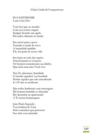 Clube Caiubi de Compositores
549
SUA SANTIDADE
Letra: Chico Pires
Você leva paz ao mundo
Com seu sorriso singelo
Sempre fazendo um apelo
Pra todos olharem no fundo
Seu aceno para o povo
Fazendo-o sentir de novo
A serenidade perdida
Ele, faz parte de nossa vida
Seu beijo no solo das nações
Emocionaram os corações
Os homens comemoram sua dádiva
Que mais cem anos Você viva
Nós Te adoramos, Santidade
O mundo agradece sua bondade
Perdoe aqueles que não entenderam
E a Ti não se renderam
Mas todos lembrarão suas mensagens
Do homem humilde ao abastado
Do descrente ao apaixonado
A Ti nossas homenagens
João Paulo Segundo
Vou lembrar de Você
Pelos caminhos que percorrer
Sua obra vou cantando
 