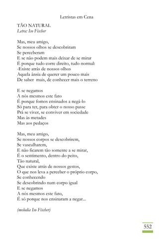 Letristas em Cena
552
TÃO NATURAL
Letra: Iso Fischer
Mas, meu amigo,
Se nossos olhos se descobriram
Se perceberam
E se não podem mais deixar de se mirar
É porque tudo corre direito, tudo normal:
-Existe atrás de nossos olhos
Aquela ânsia de querer um pouco mais
De saber mais, de conhecer mais o terreno
E se negamos
A nós mesmos este fato
É porque fomos ensinados a negá-lo
Só para ter, para obter o nosso passe
Prá se viver, se conviver em sociedade
Mas às metades
Mas aos pedaços
Mas, meu amigo,
Se nossos corpos se descobrirem,
Se vasculharem,
E não ficarem tão somente a se mirar,
É o sentimento, dentro do peito,
Tão natural,
Que existe atrás de nossos gestos,
O que nos leva a perceber o próprio corpo,
Se conhecendo
Se descobrindo num corpo igual
E se negamos
A nós mesmos este fato,
É só porque nos ensinaram a negar...
(melodia Iso Fischer)
 