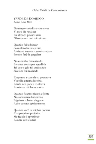 Clube Caiubi de Compositores
553
TARDE DE DOMINGO
Letra: Chico Pires
Domingo você disse vou te ver
Vi meu dia renascer
Fiz almoço pra nós dois
Não conto o que veio depois
Quando fui te buscar
Seus olhos lacrimejavam
A tristeza em seu rosto estampava
Preciso fazê-la gargalhar
No caminho fui tentando
Inventar coisas pra agradá-la
Sei que o gelo fui quebrando
Sua face foi mudando
Enquanto a comida eu preparava
Você lia a minha história
E toda vez que eu te olhava
Reavivava minha memória
Quando ficamos frente a frente
Nossa história discutimos
Lágrimas rolaram da gente
Acho que nos apaixonamos
Quando você lia minhas poesias
Elas pareciam profecias
Me fez de ti aproximar
E outra vez te amar
 