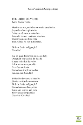 Clube Caiubi de Compositores
555
TELHADOS DE VIDRO
Letra: Branca Tirollo
Menino de rua, sozinho em meio à multidão
Jogando olhares pidonhos
Sufocam olhares, medonhos.
Fazendo tremer a cidade confusa
Indiscretamente hipócrita!
Trancafiada na sua indiscrição.
Golpes fatais, indignação!
Cidadão!
Ele só quer descansar na rua ao lado
Observar os palácios da cidade
E seus telhados de vidro
Adormecer num papelão
Acordar sorrindo
Com duas simples moedas.
Ser, ser, ser, Cidadão!
Telhados de vidro, assistidos
Já não confundem menino
Golpes fatais, indignação!
Com duas moedas apenas
Entra um sorriso em cena
Sobre qualquer papelão
Cidadão! Cidadão!
 
