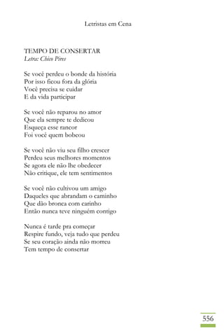 Letristas em Cena
556
TEMPO DE CONSERTAR
Letra: Chico Pires
Se você perdeu o bonde da história
Por isso ficou fora da glória
Você precisa se cuidar
E da vida participar
Se você não reparou no amor
Que ela sempre te dedicou
Esqueça esse rancor
Foi você quem bobeou
Se você não viu seu filho crescer
Perdeu seus melhores momentos
Se agora ele não lhe obedecer
Não critique, ele tem sentimentos
Se você não cultivou um amigo
Daqueles que abrandam o caminho
Que dão bronca com carinho
Então nunca teve ninguém contigo
Nunca é tarde pra começar
Respire fundo, veja tudo que perdeu
Se seu coração ainda não morreu
Tem tempo de consertar
 