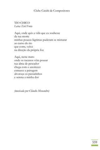 Clube Caiubi de Compositores
559
TIO CHICO
Letra: Etel Frota
Aqui, onde quis a vida que eu soubesse
da tua morte
minhas poucas lágrimas puderam se misturar
ao curso do rio
que corre, veloz
na direção da própria foz
Aqui, neste mato
onde os tucanos vêm pousar
tua alma de pescador
chega com o anoitecer
esmaece a paisagem
alvoroça os passarinhos
e serena a minha dor
(musicada por Cláudio Menandro)
 