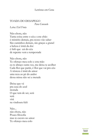 Letristas em Cena
560
TOADA DO DESAPEGO
Para Consuelo
Letra: Etel Frota
Não chora, não
Tanta coisa entre o céu e este chão
é mistério demais, pra nosso vão saber
São caminhos demais, são graças a granel
a beleza é irmã da dor
é fulô que cai do céu
de repente vem a tempestade
Não chora, não
Te ofereço meu colo e esta mão
eu te abraço outra vez, me deixa te acolher
Cada flor que partir, é flor que vai pro céu
A tristeza é irmã do amor
uma reza ao pé do andor
dessa missa não sei a metade
Deixa que vá
pra casa do azul
morada
O que tem de ser, será
será
virá
na vindoura fulô
Não...
não chora, não
Pouca filosofia
mas te escoro no amor
Te ofereço meu colo
 