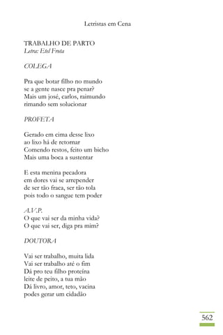 Letristas em Cena
562
TRABALHO DE PARTO
Letra: Etel Frota
COLEGA
Pra que botar filho no mundo
se a gente nasce pra penar?
Mais um josé, carlos, raimundo
rimando sem solucionar
PROFETA
Gerado em cima desse lixo
ao lixo há de retornar
Comendo restos, feito um bicho
Mais uma boca a sustentar
E esta menina pecadora
em dores vai se arrepender
de ser tão fraca, ser tão tola
pois todo o sangue tem poder
A.V.P.
O que vai ser da minha vida?
O que vai ser, diga pra mim?
DOUTORA
Vai ser trabalho, muita lida
Vai ser trabalho até o fim
Dá pro teu filho proteína
leite de peito, a tua mão
Dá livro, amor, teto, vacina
podes gerar um cidadão
 