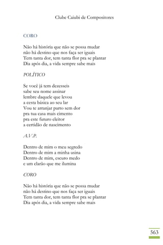 Clube Caiubi de Compositores
563
CORO
Não há história que não se possa mudar
não há destino que nos faça ser iguais
Tem tanta dor, tem tanta flor pra se plantar
Dia após dia, a vida sempre sabe mais
POLÍTICO
Se você já tem dezesseis
sabe seu nome assinar
lembre daquele que levou
a cesta básica ao seu lar
Vou te arranjar parto sem dor
pra tua casa mais cimento
pra este futuro eleitor
a certidão de nascimento
A.V.P.
Dentro de mim o meu segredo
Dentro de mim a minha usina
Dentro de mim, escuro medo
e um clarão que me ilumina
CORO
Não há história que não se possa mudar
não há destino que nos faça ser iguais
Tem tanta dor, tem tanta flor pra se plantar
Dia após dia, a vida sempre sabe mais
 