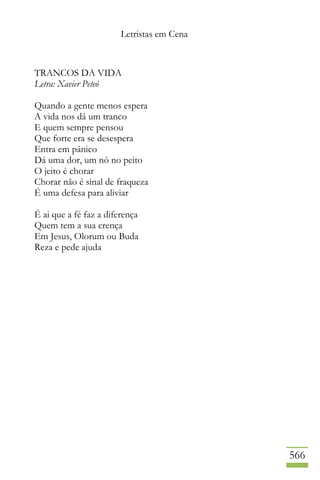 Letristas em Cena
566
TRANCOS DA VIDA
Letra: Xavier Peteó
Quando a gente menos espera
A vida nos dá um tranco
E quem sempre pensou
Que forte era se desespera
Entra em pânico
Dá uma dor, um nó no peito
O jeito é chorar
Chorar não é sinal de fraqueza
É uma defesa para aliviar
É ai que a fé faz a diferença
Quem tem a sua crença
Em Jesus, Olorum ou Buda
Reza e pede ajuda
 