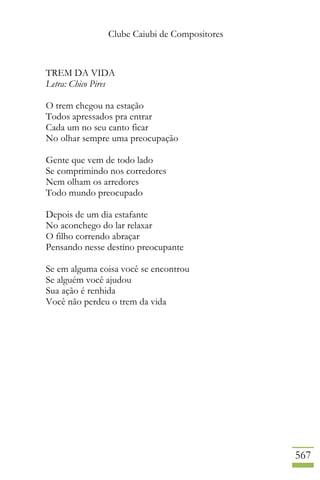 Clube Caiubi de Compositores
567
TREM DA VIDA
Letra: Chico Pires
O trem chegou na estação
Todos apressados pra entrar
Cada um no seu canto ficar
No olhar sempre uma preocupação
Gente que vem de todo lado
Se comprimindo nos corredores
Nem olham os arredores
Todo mundo preocupado
Depois de um dia estafante
No aconchego do lar relaxar
O filho correndo abraçar
Pensando nesse destino preocupante
Se em alguma coisa você se encontrou
Se alguém você ajudou
Sua ação é renhida
Você não perdeu o trem da vida
 