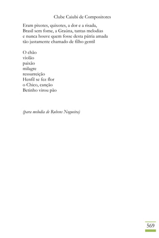 Clube Caiubi de Compositores
569
Eram pixotes, quixotes, a dor e a risada,
Brasil sem fome, a Graúna, tantas melodias
e nunca houve quem fosse desta pátria amada
tão justamente chamado de filho gentil
O chão
violão
paixão
milagre
ressurreição
Henfil se fez flor
o Chico, canção
Betinho virou pão
(para melodia de Rubens Nogueira)
 