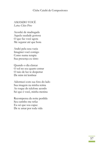 Clube Caiubi de Compositores
57
AMANDO VOCÊ
Letra: Chico Pires
Acordei de madrugada
Aquela saudade gostosa
O que faz você agora
Me segurar até que hora
Andei pela casa vazia
Imaginei você comigo
Como numa terapia
Sua presença eu sinto
Quando o dia clarear
O sol no seu quarto entrar
O raio de luz te despertar
De mim irá lembrar
Adormeci com sua foto do lado
Sua imagem na minha retina
Ao toque do telefone acordo
Sei que é você, minha menina
Recompensa da noite perdida
Seu carinho me refaz
Eu sei que sou capaz
De te amar por toda vida
 