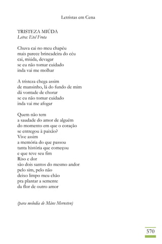 Letristas em Cena
570
TRISTEZA MIÚDA
Letra: Etel Frota
Chuva cai no meu chapéu
mais parece brincadeira do céu
cai, miúda, devagar
se eu não tomar cuidado
inda vai me molhar
A tristeza chega assim
de mansinho, lá do fundo de mim
dá vontade de chorar
se eu não tomar cuidado
inda vai me afogar
Quem não tem
a saudade do amor de alguém
do momento em que o coração
se entregou à paixão?
Vive assim
a memória do que passou
tanta história que começou
e que teve seu fim
Riso e dor
são dois santos do mesmo andor
pelo sim, pelo não
deixo limpo meu chão
pra plantar a semente
da flor de outro amor
(para melodia de Måns Mernsten)
 