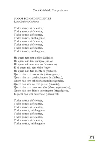 Clube Caiubi de Compositores
571
TODOS SOMOS DEFICIENTES
Letra: Zezinho Nascimento
Todos somos deficientes,
Todos somos deficientes,
Todos somos deficientes,
Todos somos, minha gente.
Todos somos deficientes,
Todos somos deficientes,
Todos somos deficientes,
Todos somos, minha gente.
Há quem tem um aleijão (aleijado),
Há quem não tem audição (surdo),
Há quem não tem voz ou fala (mudo)
E há quem não tem visão (cego).
Há quem não tem mente sã (maluco),
Quem não tem economia (extravagante),
Quem não tem conhecimento (analfabeto),
Quem não tem sabedoria (sem inteligência),
Quem não ama ou tem paixão (eremita),
Quem não tem compreensão (não compreensivo),
Quem não tem ânimo ou coragem (preguiçoso),
E quem não tem percepção (insensível).
Todos somos deficientes,
Todos somos deficientes,
Todos somos deficientes,
Todos somos, minha gente.
Todos somos deficientes,
Todos somos deficientes,
Todos somos deficientes,
Todos somos, minha gente.
 