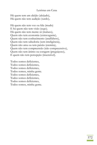 Letristas em Cena
572
Há quem tem um aleijão (aleijado),
Há quem não tem audição (surdo),
Há quem não tem voz ou fala (mudo)
E há quem não tem visão (cego).
Há quem não tem mente sã (maluco),
Quem não tem economia (extravagante),
Quem não tem conhecimento (analfabeto),
Quem não tem sabedoria (sem inteligência),
Quem não ama ou tem paixão (eremita),
Quem não tem compreensão (não compreensivo),
Quem não tem ânimo ou coragem (preguiçoso),
E quem não tem percepção (insensível).
Todos somos deficientes,
Todos somos deficientes,
Todos somos deficientes,
Todos somos, minha gente.
Todos somos deficientes,
Todos somos deficientes,
Todos somos deficientes,
Todos somos, minha gente.
 