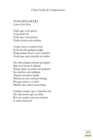 Clube Caiubi de Compositores
575
TUDO RENASCERÁ
Letra: Chico Pires
Tudo que você quiser
Você pode ter
Tudo que você pensar
Tenha certeza em realizar
Assim você se sentirá forte
Se livrará de qualquer golpe
Nada poderá deter o seu caminho
Ainda que seja estranho no ninho
Na vida sempre existem percalços
Que nos fazem ir adiante
Nunca deixe as coisas em pedaços
Seu destino será radiante
Alguém tentará te iludir
Promessas não enchem barriga
Pra que tentar e se ferir
Melhor não entrar nessa briga
Lembre sempre que o amanhã virá
Na vida temos que ser feliz
Por isso acabe com essa cicatriz
E tudo renascerá
 