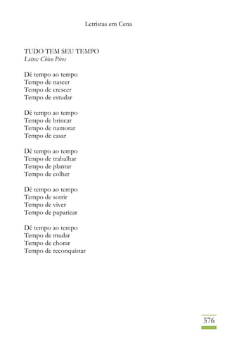 Letristas em Cena
576
TUDO TEM SEU TEMPO
Letra: Chico Pires
Dê tempo ao tempo
Tempo de nascer
Tempo de crescer
Tempo de estudar
Dê tempo ao tempo
Tempo de brincar
Tempo de namorar
Tempo de casar
Dê tempo ao tempo
Tempo de trabalhar
Tempo de plantar
Tempo de colher
Dê tempo ao tempo
Tempo de sorrir
Tempo de viver
Tempo de paparicar
Dê tempo ao tempo
Tempo de mudar
Tempo de chorar
Tempo de reconquistar
 
