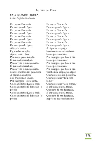 Letristas em Cena
578
UMA GRANDE FIGURA
Letra: Zezinho Nascimento
Eu quero falar a vós
De uma grande figura.
Eu quero falar a vós
De uma grande figura.
Eu quero falar a vós
De uma grande figura.
Eu quero falar a vós
De uma grande figura.
Aliás, é a maior
Figura da elocução.
Apesar disso não é
Por muita gente notada.
É muito despercebida:
Pouco vista e nunca ouvida.
É muito despercebida:
Pouco vista e nunca ouvida.
Muitos mestres não percebem
A presença da elipse
Nas frases mais usuais.
Por exemplo: Hoje é vinte.
Outro exemplo: Deus é mais.
Outro exemplo: É dois reais (o
preço).
Outro exemplo: Deus é mais.
Outro exemplo: É dois reais (o
preço).
Eu quero falar a vós
De uma grande figura.
Eu quero falar a vós.
De uma grande figura.
Eu quero falar a vós
De uma grande figura.
Eu quero falar a vós
De uma grande figura.
A elipse se emprega
Nos termos desnecessários.
Não é preciso dizer,
Por exemplo, que hoje é dia.
Não é preciso dizer,
Por exemplo, que hoje é dia.
Não é preciso dizer,
Por exemplo, que hoje é dia.
Também se emprega a elipse
Quando se usa um prenome,
Quando se diz: “Tou com
fome.”
Quando se diz: “Vou comer.”
E em tantas outras frases,
Que nem dá pra descrever.
E em tantas outras frases,
Que nem dá pra descrever.
Repete-se tudo novamente.
 