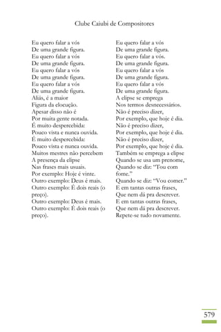 Clube Caiubi de Compositores
579
Eu quero falar a vós
De uma grande figura.
Eu quero falar a vós
De uma grande figura.
Eu quero falar a vós
De uma grande figura.
Eu quero falar a vós
De uma grande figura.
Aliás, é a maior
Figura da elocução.
Apesar disso não é
Por muita gente notada.
É muito despercebida:
Pouco vista e nunca ouvida.
É muito despercebida:
Pouco vista e nunca ouvida.
Muitos mestres não percebem
A presença da elipse
Nas frases mais usuais.
Por exemplo: Hoje é vinte.
Outro exemplo: Deus é mais.
Outro exemplo: É dois reais (o
preço).
Outro exemplo: Deus é mais.
Outro exemplo: É dois reais (o
preço).
Eu quero falar a vós
De uma grande figura.
Eu quero falar a vós.
De uma grande figura.
Eu quero falar a vós
De uma grande figura.
Eu quero falar a vós
De uma grande figura.
A elipse se emprega
Nos termos desnecessários.
Não é preciso dizer,
Por exemplo, que hoje é dia.
Não é preciso dizer,
Por exemplo, que hoje é dia.
Não é preciso dizer,
Por exemplo, que hoje é dia.
Também se emprega a elipse
Quando se usa um prenome,
Quando se diz: “Tou com
fome.”
Quando se diz: “Vou comer.”
E em tantas outras frases,
Que nem dá pra descrever.
E em tantas outras frases,
Que nem dá pra descrever.
Repete-se tudo novamente.
 