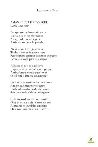 Letristas em Cena
58
AMANHECER E RENASCER
Letra: Chico Pires
Pra que correr dos sentimentos
Eles são os meus momentos
A alegria de uma chegada
A tristeza na hora da partida
Na vida sou livre pra decidir
Tenho meu caminho pra seguir
Não importa quantos foram os tropeços
Levantei e corri para os abraços
Acordar com o coração leve
Esquecer as peças que a vida pregue
Abrir a janela a cada amanhecer
O sol está lá pra me amadurecer
Bons sentimentos me levam adiante
Amigos são meu porto seguro
Então não tenho medo do escuro
Sou do mar da vida um navegante
Cada sopro desse vento no rosto
O pé preso na areia de solo pastoso
As pedras no caminho eu retiro
Os sorrisos na memória eu revivo
 