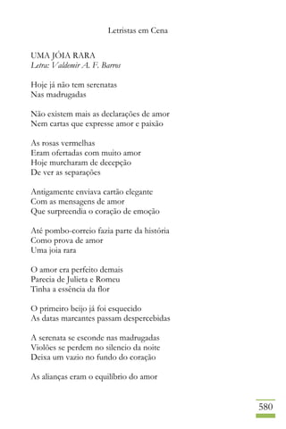 Letristas em Cena
580
UMA JÓIA RARA
Letra: Valdemir A. F. Barros
Hoje já não tem serenatas
Nas madrugadas
Não existem mais as declarações de amor
Nem cartas que expresse amor e paixão
As rosas vermelhas
Eram ofertadas com muito amor
Hoje murcharam de decepção
De ver as separações
Antigamente enviava cartão elegante
Com as mensagens de amor
Que surpreendia o coração de emoção
Até pombo-correio fazia parte da história
Como prova de amor
Uma joia rara
O amor era perfeito demais
Parecia de Julieta e Romeu
Tinha a essência da flor
O primeiro beijo já foi esquecido
As datas marcantes passam despercebidas
A serenata se esconde nas madrugadas
Violões se perdem no silencio da noite
Deixa um vazio no fundo do coração
As alianças eram o equilíbrio do amor
 