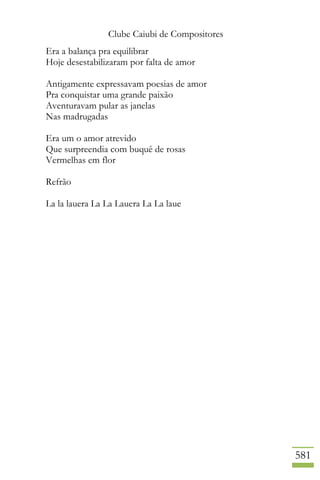 Clube Caiubi de Compositores
581
Era a balança pra equilibrar
Hoje desestabilizaram por falta de amor
Antigamente expressavam poesias de amor
Pra conquistar uma grande paixão
Aventuravam pular as janelas
Nas madrugadas
Era um o amor atrevido
Que surpreendia com buquê de rosas
Vermelhas em flor
Refrão
La la lauera La La Lauera La La laue
 