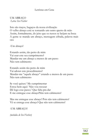 Letristas em Cena
582
UM ABRAÇO
Letra: Iso Fischer
Isto são traços, bagaços da nossa civilização
O velho abraço está se tornando um outro aperto de mão
Assim, formalmente, do jeito que os russos se beijam na boca
A gente se manda um abraço, mensagem cifrada, palavra mais
oca
-Um abraço!
Estando assim, tão perto de mim
Vai usar este seu cumprimento?
Mandar-me um abraço a menos de um passo
Não tem cabimento
Estando assim tão perto de mim
Vai adotar este procedimento?
Mandar-me “aquele abraço” estando a menos de um passo
Não tem cabimento
Se você quiser/ Me cumprimentar
Estou bem aqui/ Não vou recusar
Dê logo esse passo/ Que falta pra dar
E me entregue esse abraço!Não tem cabimento!
Mas me entregue esse abraço! Pois não tem cabimento!
Vê se entrega esse abraço! Que não tem cabimento!
-UM ABRAÇO!
(melodia de Iso Fischer)
 
