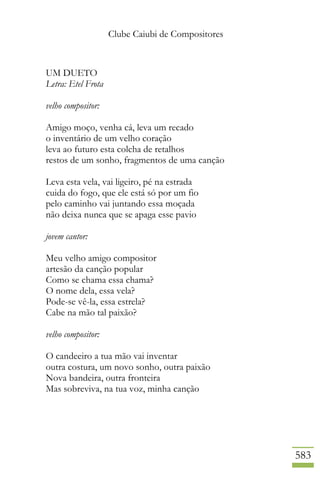 Clube Caiubi de Compositores
583
UM DUETO
Letra: Etel Frota
velho compositor:
Amigo moço, venha cá, leva um recado
o inventário de um velho coração
leva ao futuro esta colcha de retalhos
restos de um sonho, fragmentos de uma canção
Leva esta vela, vai ligeiro, pé na estrada
cuida do fogo, que ele está só por um fio
pelo caminho vai juntando essa moçada
não deixa nunca que se apaga esse pavio
jovem cantor:
Meu velho amigo compositor
artesão da canção popular
Como se chama essa chama?
O nome dela, essa vela?
Pode-se vê-la, essa estrela?
Cabe na mão tal paixão?
velho compositor:
O candeeiro a tua mão vai inventar
outra costura, um novo sonho, outra paixão
Nova bandeira, outra fronteira
Mas sobreviva, na tua voz, minha canção
 